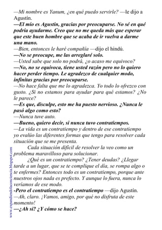 —Mi nombre es Yanum, ¿en qué puedo servirle? —le dijo a
Agustín.
—El mío es Agustín, gracias por preocuparse. No sé en qué
podría ayudarme. Creo que no me queda más que esperar
que este buen hombre que se acaba de ir vuelva a darme
una mano.
—Bien, entonces le haré compañía —dijo el hindú.
—No se preocupe, me las arreglaré solo.
—Usted sabe que solo no podrá, ¿o acaso me equivoco?
—No, no se equivoca, tiene usted razón pero no lo quiero
hacer perder tiempo. Le agradezco de cualquier modo,
infinitas gracias por preocuparse.
—No hace falta que me lo agradezca. Yo todo lo ofrezco con
gusto. ¿Si no estamos para ayudar para qué estamos? ¿No
le parece?
—Es que, disculpe, esto me ha puesto nervioso. ¿Nunca le
pasó algo como esto?
—Nunca tuve auto.
—Bueno, quiero decir, si nunca tuvo contratiempos.
—La vida es un contratiempo y dentro de ese contratiempo
yo evalúo las diferentes formas que tengo para resolver cada
situación que se me presenta.
Cada situación difícil de resolver la veo como un
problema maravilloso para solucionar.
¿Qué es un contratiempo? ¿Tener deudas? ¿Llegar
tarde a un lugar, que se te complique el día, se rompa algo o
te enfermes? Entonces todo es un contratiempo, porque ante
nuestros ojos nada es prefecto. Y aunque lo fuera, nunca lo
veríamos de ese modo.
-Pero el contratiempo es el contratiempo —dijo Agustín.
—Ah, claro. ¡Vamos, amigo, por qué no disfruta de este
momento!
—¿Ah si? ¿Y cómo se hace?
www.expandiendolaconciencia.blogspot.com
 