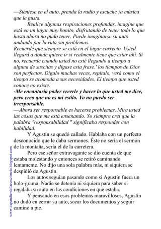 —Siéntese en el auto, prenda la radio y escuche ¡a música
que le gusta.
Realice algunas respiraciones profundas, imagine que
está en un lugar muy bonito, disfrutando de tener todo lo que
hasta ahora no pudo tener. Puede imaginarse su auto
andando por la ruta sin problemas.
Recuerde que siempre se está en el lugar correcto. Usted
llegará a donde quiere ir si realmente tiene que estar ahí. Si
no, recuerde cuando usted no esté llegando a tiempo a
alguna de suscitas y dígase esta frase.' los tiempos de Dios
son perfectos. Dígalo muchas veces, repítalo, verá como el
tiempo se acomoda a sus necesidades. El tiempo que usted
conoce no existe.
-Me encantaría poder creerle y hacer lo que usted me dice,
pero creo que no es mi estilo. Yo no puedo ser
irresponsable.
—Ahora ser responsable es hacerse problemas. Mire usted
las cosas que me está ensenando. Yo siempre creí que la
palabra "responsabilidad " significaba responder con
habilidad.
Y Agustín se quedó callado. Hablaba con un perfecto
desconocido que le daba sermones. Éste no sería el sermón
de la montaña, sería el de la carretera.
Pero ese señor extravagante se dio cuenta de que
estaba molestando y entonces se retiró caminando
lentamente. No dijo una sola palabra más, ni siquiera se
despidió de Agustín.
Los autos seguían pasando como si Agustín fuera un
holo-grama. Nadie se detenía ni siquiera para saber si
regalaba su auto en las condiciones en que estaba.
Y pensando en esos problemas maravillosos, Agustín
no dudó en cerrar su auto, sacar los documentos y seguir
camino a pie.
www.expandiendolaconciencia.blogspot.com
 