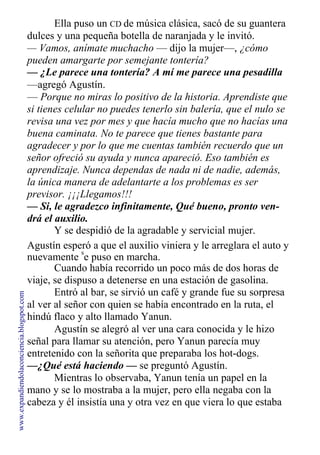 Ella puso un CD de música clásica, sacó de su guantera
dulces y una pequeña botella de naranjada y le invitó.
— Vamos, anímate muchacho — dijo la mujer—, ¿cómo
pueden amargarte por semejante tontería?
— ¿Le parece una tontería? A mí me parece una pesadilla
—agregó Agustín.
— Porque no miras lo positivo de la historia. Aprendiste que
si tienes celular no puedes tenerlo sin balería, que el nulo se
revisa una vez por mes y que hacía mucho que no hacías una
buena caminata. No te parece que tienes bastante para
agradecer y por lo que me cuentas también recuerdo que un
señor ofreció su ayuda y nunca apareció. Eso también es
aprendizaje. Nunca dependas de nada ni de nadie, además,
la única manera de adelantarte a los problemas es ser
previsor. ¡¡¡Llegamos!!!
— Si, le agradezco infinitamente, Qué bueno, pronto ven-
drá el auxilio.
Y se despidió de la agradable y servicial mujer.
Agustín esperó a que el auxilio viniera y le arreglara el auto y
nuevamente
s
e puso en marcha.
Cuando había recorrido un poco más de dos horas de
viaje, se dispuso a detenerse en una estación de gasolina.
Entró al bar, se sirvió un café y grande fue su sorpresa
al ver al señor con quien se había encontrado en la ruta, el
hindú flaco y alto llamado Yanun.
Agustín se alegró al ver una cara conocida y le hizo
señal para llamar su atención, pero Yanun parecía muy
entretenido con la señorita que preparaba los hot-dogs.
—¿Qué está haciendo — se preguntó Agustín.
Mientras lo observaba, Yanun tenía un papel en la
mano y se lo mostraba a la mujer, pero ella negaba con la
cabeza y él insistía una y otra vez en que viera lo que estaba
www.expandiendolaconciencia.blogspot.com
 