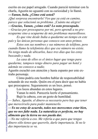 escrito en ese papel arrugado. Cuando pareció terminar con la
charla, Agustín no aguantó con su curiosidad y lo llamó.
—Yanun, hola. ¿Cómo está usted?
¡Qué sorpresa encontrarlo! Veo que ya está en camino,
parece que solucionó su problema. ¡Cuánto me alegro!
—Gracias, Yanun, ¿cómo está? Lo noto preocupado.
—Gracias por preocuparse por mi, pero aprendí a no pre-
ocuparme sino a ocuparme de mis problemas maravillosos.
Es que vine desde India a quedarme un tiempo en este
país y las únicas personas que conozco son unos primos.
Estos son sus nombres y sus números de teléfono, pero
cuando llamo la telefonista dice que ese número no existe.
No tengo modo de ubicarlos, hace tres días que los estoy
buscando y nada.
La casa de ellos es el único lugar que tengo para
quedarme, tampoco tengo dinero para pagar un hotel y
además no conozco a nadie.
Agustín escuchó con atención y hasta espanto por este ex-
traño personaje.
Cómo podría este hombre hablar de responsabilidad
actuando de ese modo. Quién era el para decir que no había
que preocuparse. Seguramente es un loco, pensó.
Los locos abundan en estos lugares.
Yanun lo miró. Parecería leerle el pensamiento.
Bajó la cabeza, con un gesto de humildad.
— Sabes, Agustín, el dinero es necesario pero hay que tener
que merecérselo para poder mantenerlo.
—Yo no estoy de acuerdo, todos nos merecemos estar bien,
que no nos falte nada. La naturaleza es perfecta, no hay
alimento que la tierra no nos pueda dar.
—No me refería a eso. Me refería a que para que tengas
dinero sólo tienes que quererlo, darle importancia. Si no le
das importancia se va.
www.expandiendolaconciencia.blogspot.com
 