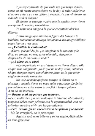 Y yo soy consiente de que cada vez que tengo dinero,
como en mi mente inconsciente no le doy el valor suficiente,
él no me quiere y se va. ¿Nunca escuchaste que el dinero va
a donde está el dinero?
El dinero es energía, y para que lo puedas tener tienes
que quererlo mucho, muchísimo.
Yo tenía una amiga a la que le encantaba oler los
dólares.
Y otro amigo que miraba la figura del billete v le
hablaba, mantenía un diálogo invitando a sus amigos billetes
a que fueran a -su casa.
— ¿Y el billete le contestaba?
—¡Claro, que no! Ja, ja, ¿te imaginas si le contesta y le
dice: yo contigo no voy, estoy ofendido, siempre te
desprendes de mi como si nada?
—¡Ah claro, es tu caso!
--Lo importante no es si tienes o no tienes dinero sólo
es que seas congruente, yo sé que no le doy valor, entonces
sé que siempre estaré con el dinero justo, es lo que estoy
eligiendo en este momento.
No vale de nada quejarse porque el dinero no te
alcanza y cuando tienes un poco sales a gastarlo. Lo único
que interesa en estos casos es ser fiel a lo que quieres.
A mi no me interesa.
— Bueno, a mi me parece que tampoco.
--Pero nadie dice que sea malo que te interese, al contrario,
tampoco debes estar peleado con la espiritualidad, con tus
criterios, no sirve vivir con los paradigmas.
—Pero Yanun, ¿si no encuentras a tus primos que harás?
—Me las arreglaré, no te preocupes.
Agustín sacó unos billetes y se los regaló, diciéndole
en tono gracioso:
www.expandiendolaconciencia.blogspot.com
 
