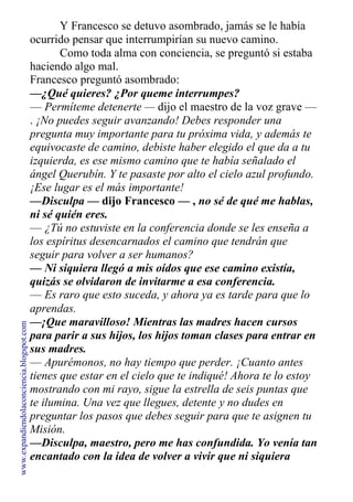 Y Francesco se detuvo asombrado, jamás se le había
ocurrido pensar que interrumpirían su nuevo camino.
Como toda alma con conciencia, se preguntó si estaba
haciendo algo mal.
Francesco preguntó asombrado:
—¿Qué quieres? ¿Por queme interrumpes?
— Permíteme detenerte — dijo el maestro de la voz grave —
. ¡No puedes seguir avanzando! Debes responder una
pregunta muy importante para tu próxima vida, y además te
equivocaste de camino, debiste haber elegido el que da a tu
izquierda, es ese mismo camino que te había señalado el
ángel Querubín. Y te pasaste por alto el cielo azul profundo.
¡Ese lugar es el más importante!
—Disculpa — dijo Francesco — , no sé de qué me hablas,
ni sé quién eres.
— ¿Tú no estuviste en la conferencia donde se les enseña a
los espíritus desencarnados el camino que tendrán que
seguir para volver a ser humanos?
— Ni siquiera llegó a mis oídos que ese camino existía,
quizás se olvidaron de invitarme a esa conferencia.
— Es raro que esto suceda, y ahora ya es tarde para que lo
aprendas.
—¡Que maravilloso! Mientras las madres hacen cursos
para parir a sus hijos, los hijos toman clases para entrar en
sus madres.
— Apurémonos, no hay tiempo que perder. ¡Cuanto antes
tienes que estar en el cielo que te indiqué! Ahora te lo estoy
mostrando con mi rayo, sigue la estrella de seis puntas que
te ilumina. Una vez que llegues, detente y no dudes en
preguntar los pasos que debes seguir para que te asignen tu
Misión.
—Disculpa, maestro, pero me has confundida. Yo venía tan
encantado con la idea de volver a vivir que ni siquiera
escu-
www.expandiendolaconciencia.blogspot.com
 