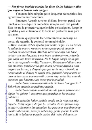 — Por favor, hablale a todas las fotos de los billetes y diles
que vayan a buscar más amigos.
Yanun no hizo ningún gesto de querer rechazarlos, los
agradeció con mucha ternura.
Entonces Agustín tuvo un diálogo interno: pensé que
muchas veces el que es comedido siempre sale mal parado.
Ésta no era la primera vez que le daba pena alguien, luego lo
ayudaba y con el tiempo se le hacía un problema más para
sostener.
Yanun, que parecía leer entre líneas el mensaje no
verbal de Agustín, le contestó sorprendiéndolo:
—Mira, a nadie debes ayudar por sentir culpa. Tú no tienes
la culpa de que yo me haya preocupado por ti cuando
estabas en la carretera. Muchas veces la culpa nos hace
actuar con mucha pena, y nos hace equivocarnos. Además
que cada uno tiene su karma. No te hagas cargo de lo que
no te corresponde — dijo Yanun—. Te acepto el dinero por
dos motivos: porque creo que si una persona ayuda a otra
mejora su karma, y después porque sería muy soberbio si
necesitando el dinero te dijera ¡no, gracias! Porque esto es
otra de las cosas que aprendí: somos muy soberbios cuando
creemos que hacemos las cosas por humildad.
Soberbios cuando necesitando decimos "no, gracias".
Soberbios cuando no pedimos ayuda.
Soberbios cuando muñéndonos de ganas porque nos
digan "te quiero ", nosotros nos guardamos las mismas
palabras.
Tú deberías haber pedido ayuda en la ruta con más
ímpetu. Estoy seguro de que tus señales de sos fueron muy
sutiles y solamente las captaban las personas que iban muy
atentas al camino, pero ya sabes hay gente que no lo está
tanto. Si te hubieras parado arriba del techo del auto, te
www.expandiendolaconciencia.blogspot.com
 