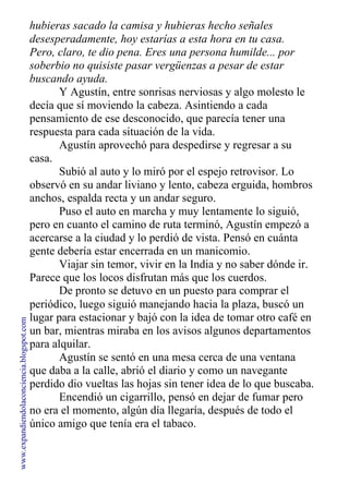 hubieras sacado la camisa y hubieras hecho señales
desesperadamente, hoy estarías a esta hora en tu casa.
Pero, claro, te dio pena. Eres una persona humilde... por
soberbio no quisiste pasar vergüenzas a pesar de estar
buscando ayuda.
Y Agustín, entre sonrisas nerviosas y algo molesto le
decía que sí moviendo la cabeza. Asintiendo a cada
pensamiento de ese desconocido, que parecía tener una
respuesta para cada situación de la vida.
Agustín aprovechó para despedirse y regresar a su
casa.
Subió al auto y lo miró por el espejo retrovisor. Lo
observó en su andar liviano y lento, cabeza erguida, hombros
anchos, espalda recta y un andar seguro.
Puso el auto en marcha y muy lentamente lo siguió,
pero en cuanto el camino de ruta terminó, Agustín empezó a
acercarse a la ciudad y lo perdió de vista. Pensó en cuánta
gente debería estar encerrada en un manicomio.
Viajar sin temor, vivir en la India y no saber dónde ir.
Parece que los locos disfrutan más que los cuerdos.
De pronto se detuvo en un puesto para comprar el
periódico, luego siguió manejando hacia la plaza, buscó un
lugar para estacionar y bajó con la idea de tomar otro café en
un bar, mientras miraba en los avisos algunos departamentos
para alquilar.
Agustín se sentó en una mesa cerca de una ventana
que daba a la calle, abrió el diario y como un navegante
perdido dio vueltas las hojas sin tener idea de lo que buscaba.
Encendió un cigarrillo, pensó en dejar de fumar pero
no era el momento, algún día llegaría, después de todo el
único amigo que tenía era el tabaco.
www.expandiendolaconciencia.blogspot.com
 