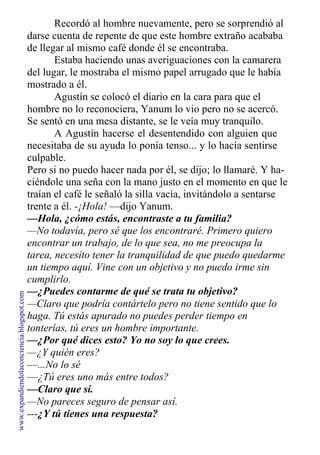 Recordó al hombre nuevamente, pero se sorprendió al
darse cuenta de repente de que este hombre extraño acababa
de llegar al mismo café donde él se encontraba.
Estaba haciendo unas averiguaciones con la camarera
del lugar, le mostraba el mismo papel arrugado que le había
mostrado a él.
Agustín se colocó el diario en la cara para que el
hombre no lo reconociera, Yanum lo vio pero no se acercó.
Se sentó en una mesa distante, se le veía muy tranquilo.
A Agustín hacerse el desentendido con alguien que
necesitaba de su ayuda lo ponía tenso... y lo hacía sentirse
culpable.
Pero si no puedo hacer nada por él, se dijo; lo llamaré. Y ha-
ciéndole una seña con la mano justo en el momento en que le
traían el café le señaló la silla vacía, invitándolo a sentarse
trente a él. -¡Hola! —dijo Yanum.
—Hola, ¿cómo estás, encontraste a tu familia?
—No todavía, pero sé que los encontraré. Primero quiero
encontrar un trabajo, de lo que sea, no me preocupa la
tarea, necesito tener la tranquilidad de que puedo quedarme
un tiempo aquí. Vine con un objetivo y no puedo irme sin
cumplirlo.
—¿Puedes contarme de qué se trata tu objetivo?
—Claro que podría contártelo pero no tiene sentido que lo
haga. Tú estás apurado no puedes perder tiempo en
tonterías, tú eres un hombre importante.
—¿Por qué dices esto? Yo no soy lo que crees.
—¿Y quién eres?
—...No lo sé
—¿Tú eres uno más entre todos?
—Claro que sí.
—No pareces seguro de pensar así.
---¿Y tú tienes una respuesta?
www.expandiendolaconciencia.blogspot.com
 