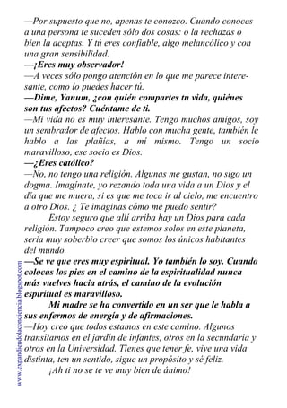 —Por supuesto que no, apenas te conozco. Cuando conoces
a una persona te suceden sólo dos cosas: o la rechazas o
bien la aceptas. Y tú eres confiable, algo melancólico y con
una gran sensibilidad.
—¡Eres muy observador!
—A veces sólo pongo atención en lo que me parece intere-
sante, como lo puedes hacer tú.
—Dime, Yanum, ¿con quién compartes tu vida, quiénes
son tus afectos? Cuéntame de ti.
—Mi vida no es muy interesante. Tengo muchos amigos, soy
un sembrador de afectos. Hablo con mucha gente, también le
hablo a las plañías, a mí mismo. Tengo un socio
maravilloso, ese socio es Dios.
—¿Eres católico?
—No, no tengo una religión. Algunas me gustan, no sigo un
dogma. Imagínate, yo rezando toda una vida a un Dios y el
día que me muera, si es que me toca ir al cielo, me encuentro
a otro Dios. ¿ Te imaginas cómo me puedo sentir?
Estoy seguro que allí arriba hay un Dios para cada
religión. Tampoco creo que estemos solos en este planeta,
seria muy soberbio creer que somos los únicos habitantes
del mundo.
—Se ve que eres muy espiritual. Yo también lo soy. Cuando
colocas los pies en el camino de la espiritualidad nunca
más vuelves hacia atrás, el camino de la evolución
espiritual es maravilloso.
Mi madre se ha convertido en un ser que le habla a
sus enfermos de energía y de afirmaciones.
—Hoy creo que todos estamos en este camino. Algunos
transitamos en el jardín de infantes, otros en la secundaria y
otros en la Universidad. Tienes que tener fe, vive una vida
distinta, ten un sentido, sigue un propósito y sé feliz.
¡Ah ti no se te ve muy bien de ánimo!
www.expandiendolaconciencia.blogspot.com
 