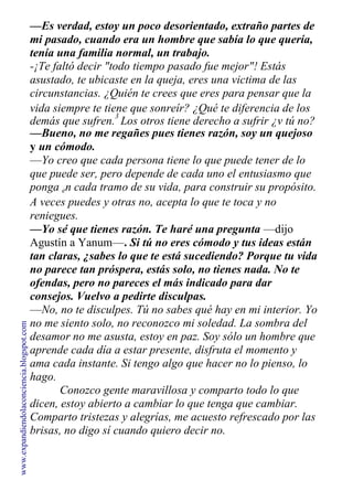 —Es verdad, estoy un poco desorientado, extraño partes de
mi pasado, cuando era un hombre que sabía lo que quería,
tenía una familia normal, un trabajo.
-¡Te faltó decir "todo tiempo pasado fue mejor"! Estás
asustado, te ubicaste en la queja, eres una victima de las
circunstancias. ¿Quién te crees que eres para pensar que la
vida siempre te tiene que sonreír? ¿Qué te diferencia de los
demás que sufren.
3
Los otros tiene derecho a sufrir ¿v tú no?
—Bueno, no me regañes pues tienes razón, soy un quejoso
y un cómodo.
—Yo creo que cada persona tiene lo que puede tener de lo
que puede ser, pero depende de cada uno el entusiasmo que
ponga en cada tramo de su vida, para construir su propósito.
A veces puedes y otras no, acepta lo que te toca y no
reniegues.
—Yo sé que tienes razón. Te haré una pregunta —dijo
Agustín a Yanum—. Si tú no eres cómodo y tus ideas están
tan claras, ¿sabes lo que te está sucediendo? Porque tu vida
no parece tan próspera, estás solo, no tienes nada. No te
ofendas, pero no pareces el más indicado para dar
consejos. Vuelvo a pedirte disculpas.
—No, no te disculpes. Tú no sabes qué hay en mi interior. Yo
no me siento solo, no reconozco mi soledad. La sombra del
desamor no me asusta, estoy en paz. Soy sólo un hombre que
aprende cada día a estar presente, disfruta el momento y
ama cada instante. Si tengo algo que hacer no lo pienso, lo
hago.
Conozco gente maravillosa y comparto todo lo que
dicen, estoy abierto a cambiar lo que tenga que cambiar.
Comparto tristezas y alegrías, me acuesto refrescado por las
brisas, no digo sí cuando quiero decir no.
www.expandiendolaconciencia.blogspot.com
 
