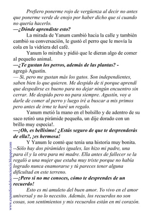 Prefiero ponerme rojo de vergüenza al decir no antes
que ponerme verde de enojo por haber dicho que si cuando
no quería hacerlo.
—¿Dónde aprendiste esto?
La mirada de Yanum cambió hacia la calle y también
cambió su conversación, le gustó el perro que le movía la
cola en la vidriera del café.
Yanum lo miraba y pidió que le dieran algo de comer
al pequeño animal.
—¿Te gustan los perros, además de las plantas? -
agregó Agustín.
— Si, pero me gustan más los gatos. Son independientes,
saben bien lo que quieren. Me despido de ti porque aprendí
que despedirse es bueno para no dejar ningún encuentro sin
cerrar. Me despido pero no para siempre. Agustín, voy a
darle de comer al perro y luego iré a buscar a mis primos
pero antes de irme te haré un regalo.
Yanum metió la mano en el bolsillo y de adentro de su
saco retiró una pirámide pequeña, un dije dorado con un
brillo muy especia!.
—¡Oh, es bellísimo! ¿Estás seguro de que te desprenderás
de ella?, ¡es hermosa!
Y Yanum le contó que tenía una historia muy bonita.
--Sólo hay dos pirámides iguales, las hizo mi padre, una
para él y la otra para mi madre. Ella antes de fallecer se la
regaló a una mujer que estaba muy triste porque no había
logrado nunca enamorarse y tú pareces tener alguna
dificultad en este terreno.
—¡Pero si no me conoces, cómo te desprendes de un
recuerdo!
Esto es mi amuleto del buen amor. Yo vivo en el amor
universal y no lo necesito. Además, los recuerdos no son
cosas, son sentimientos y mis recuerdos están en mi corazón.
www.expandiendolaconciencia.blogspot.com
 