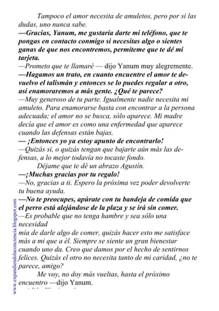 Tampoco el amor necesita de amuletos, pero por si las
dudas, uno nunca sabe.
—Gracias, Yanum, me gustaría darte mi teléfono, que te
pongas en contacto conmigo si necesitas algo o sientes
ganas de que nos encontremos, permíteme que te dé mi
tarjeta.
—Prometo que te llamaré — dijo Yanum muy alegremente.
—Hagamos un trato, en cuanto encuentre el amor te de-
vuelvo el talismán y entonces se lo puedes regalar a otro,
así enamoraremos a más gente. ¿Qué te parece?
—Muy generoso de tu parte. Igualmente nadie necesita mi
amuleto. Para enamorarse basta con encontrar a la persona
adecuada; el amor no se busca, sólo aparece. Mi madre
decía que el amor es como una enfermedad que aparece
cuando las defensas están bajas.
— ¡Entonces yo ya estoy apunto de encontrarlo!
—Quizás si, o quizás tengan que bajarte aún más las de-
fensas, a lo mejor todavía no tocaste fondo.
Déjame que te dé un abrazo Agustín.
—¡Muchas gracias por tu regalo!
—No, gracias a ti. Espero la próxima vez poder devolverte
tu buena ayuda.
—No te preocupes, apúrate con tu bandeja de comida que
el perro está alejándose de la plaza y se irá sin comer.
—Es probable que no tenga hambre y sea sólo una
necesidad
mía de darle algo de comer, quizás hacer esto me satisface
más a mi que a él. Siempre se siente un gran bienestar
cuando uno da. Creo que damos por el hecho de sentirnos
felices. Quizás el otro no necesita tanto de mi caridad, ¿no te
parece, amigo?
Me voy, no doy más vueltas, hasta el próximo
encuentro —dijo Yanum.
—Adiós dijo Agustín.
www.expandiendolaconciencia.blogspot.com
 