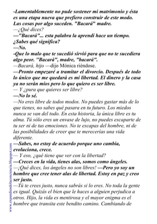 -Lamentablemente no pude sostener mi matrimonio y ésta
es una etapa nueva que prefiero construir de este modo.
Las cosas por algo suceden. "Bacará" madre.
—¿Qué dices?
—"Bacará"... esta palabra la aprendí hace un tiempo.
¿Sabes qué significa?
—No.
-Que lo malo que te sucedió sirvió para que no te sucediera
algo peor. ''Bacará", madre, "bacará".
—Bacará, hijo —dijo Mónica riéndose.
—Pronto empezaré a tramitar el divorcio. Después de todo
lo único que me quedará es mí libertad. El dinero y la casa
ya no serán míos pero lo que quiero es ser libre.
— Y ¿pura que quieres ser libre?
—No lo sé.
—No eres libre de todos modos. No puedes gastar más de lo
que tienes, no sabes qué pasara en tu futuro. Los miedos
nunca se van del todo. En esta historia, la única libre es tu
alma. Tú sólo eres un envase de lujo, no puedes escaparte de
tu ser ni de tus emociones. No te escapas del hombre, ni de
las posibilidades de creer que te merecerías una vida
diferente.
—Sabes, no estoy de acuerdo porque uno cambia,
evoluciona, crece.
— Y eso, ¿qué tiene que ver con la libertad?
—Creces en la vida, tienes alas, somos como ángeles.
—¡Qué dices, los ángeles no son libres! —Pero yo soy un
hombre que cree tener alas de libertad. Estoy en paz y creo
ser justo.
—Tú te crees justo, nunca sabrás si lo eres. No toda la gente
es igual. Quizás el bien que le haces a alguien perjudica a
otros. Hijo, la vida es mentirosa y el mayor enigma es el
hombre que transita este bendito camino. Cambiando de
www.expandiendolaconciencia.blogspot.com
 