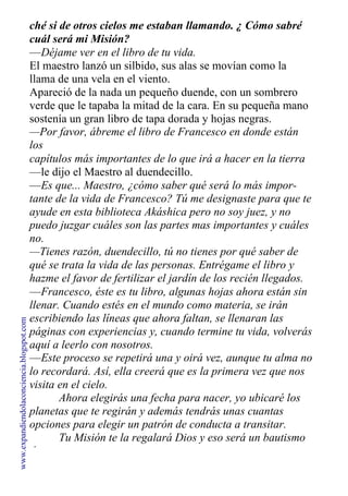ché si de otros cielos me estaban llamando. ¿ Cómo sabré
cuál será mi Misión?
—Déjame ver en el libro de tu vida.
El maestro lanzó un silbido, sus alas se movían como la
llama de una vela en el viento.
Apareció de la nada un pequeño duende, con un sombrero
verde que le tapaba la mitad de la cara. En su pequeña mano
sostenía un gran libro de tapa dorada y hojas negras.
—Por favor, ábreme el libro de Francesco en donde están
los
capítulos más importantes de lo que irá a hacer en la tierra
—le dijo el Maestro al duendecillo.
—Es que... Maestro, ¿cómo saber qué será lo más impor-
tante de la vida de Francesco? Tú me designaste para que te
ayude en esta biblioteca Akáshica pero no soy juez, y no
puedo juzgar cuáles son las partes mas importantes y cuáles
no.
—Tienes razón, duendecillo, tú no tienes por qué saber de
qué se trata la vida de las personas. Entrégame el libro y
hazme el favor de fertilizar el jardín de los recién llegados.
—Francesco, éste es tu libro, algunas hojas ahora están sin
llenar. Cuando estés en el mundo como materia, se irán
escribiendo las líneas que ahora faltan, se llenaran las
páginas con experiencias y, cuando termine tu vida, volverás
aquí a leerlo con nosotros.
—Este proceso se repetirá una y oirá vez, aunque tu alma no
lo recordará. Así, ella creerá que es la primera vez que nos
visita en el cielo.
Ahora elegirás una fecha para nacer, yo ubicaré los
planetas que te regirán y además tendrás unas cuantas
opciones para elegir un patrón de conducta a transitar.
Tu Misión te la regalará Dios y eso será un bautismo
de amor.
www.expandiendolaconciencia.blogspot.com
 