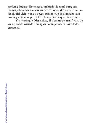perfume intenso. Entonces asombrado, lo tomó entre sus
manos y lloró hasta el cansancio. Comprendió que eso era un
regalo del cielo y que a veces tenía miedo de aprender para
crecer y entendió que la fe es la certeza de que Dios existe.
Y si crees que Dios existe, él siempre se manifiesta. La
vida tiene demasiados milagros como para tenerlos a todos
en cuenta.
www.expandiendolaconciencia.blogspot.com
 