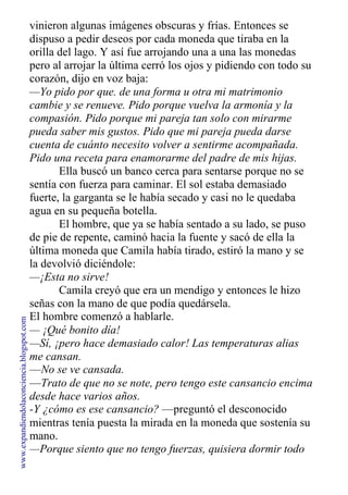 vinieron algunas imágenes obscuras y frías. Entonces se
dispuso a pedir deseos por cada moneda que tiraba en la
orilla del lago. Y así fue arrojando una a una las monedas
pero al arrojar la última cerró los ojos y pidiendo con todo su
corazón, dijo en voz baja:
—Yo pido por que. de una forma u otra mi matrimonio
cambie y se renueve. Pido porque vuelva la armonía y la
compasión. Pido porque mi pareja tan solo con mirarme
pueda saber mis gustos. Pido que mi pareja pueda darse
cuenta de cuánto necesito volver a sentirme acompañada.
Pido una receta para enamorarme del padre de mis hijas.
Ella buscó un banco cerca para sentarse porque no se
sentía con fuerza para caminar. El sol estaba demasiado
fuerte, la garganta se le había secado y casi no le quedaba
agua en su pequeña botella.
El hombre, que ya se había sentado a su lado, se puso
de pie de repente, caminó hacia la fuente y sacó de ella la
última moneda que Camila había tirado, estiró la mano y se
la devolvió diciéndole:
—¡Esta no sirve!
Camila creyó que era un mendigo y entonces le hizo
señas con la mano de que podía quedársela.
El hombre comenzó a hablarle.
— ¡Qué bonito día!
—Sí, ¡pero hace demasiado calor! Las temperaturas alias
me cansan.
—No se ve cansada.
—Trato de que no se note, pero tengo este cansancio encima
desde hace varios años.
-Y ¿cómo es ese cansancio? —preguntó el desconocido
mientras tenía puesta la mirada en la moneda que sostenía su
mano.
—Porque siento que no tengo fuerzas, quisiera dormir todo
www.expandiendolaconciencia.blogspot.com
 