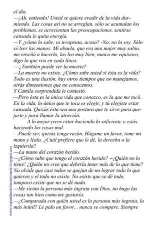 el día.
—¡Ah, entiendo! Usted se quiere evadir de la vida dur-
miendo. Las cosas así no se arreglan, sólo se acumulan los
problemas, se acrecientan las preocupaciones, sentirse
cansada le quita energía.
—Y ¿cómo lo sabe, es terapeuta, acaso? -No, no lo soy. Sólo
sé leer las manos. Mi abuela, que era una mujer muy sabia,
me enseñó a hacerlo, las leo muy bien, nunca me equivoco,
digo lo que veo en cada línea.
—¿También puede ver la muerte?
—La muerte no existe. ¿Cómo sabe usted si ésta es la vida?
Todo es una ilusión, hay otros tiempos que no manejamos,
oirás dimensiones que no conocemos.
Y Camila sorprendida le contestó.
—Pero ésta es la única vida que conozco, es la que me tocó.
En la vida, lo único que te toca es elegir, y tú elegiste estar
cansada. Quizás ésta sea una postura que te sirve para que-
jarte y para llamar la atención.
A lo mejor crees estar haciendo lo suficiente y estás
haciendo las cosas mal.
—Puede ser, quizás tenga razón. Hágame un favor, tome mi
mano y léala. ¿Cuál prefiere que le dé, la derecha o la
izquierda?
—La mano del corazón herido.
—¿Cómo sabe que tengo el corazón herido? --¡Quién no lo
tiene! ¿Quién no cree que debería tener más de lo que tiene?
No olvide que casi todos se quejan de no lograr todo lo que
quieren y el todo no existe. No existe que se dé todo,
tampoco existe que no se dé nada.
—Me siento la persona más ingrata con Dios, no hago las
cosas tan bien como me gustaría.
—¿Comparada con quién usted es la persona más ingrata, la
más inútil? Le pido un favor... nunca se compare. Siempre
www.expandiendolaconciencia.blogspot.com
 