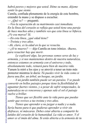 habrá peores y mejores que usted. Déme su mano, déjeme
sentir lo que siente.
Camila, confiada plenamente de la energía de este hombre,
extendió la mano y se dispuso a escuchar.
— ¿Qué ve? — preguntó.
—Veo la separación de su matrimonio casi inmediata.
En la línea del corazón se refleja que usted tiene una pareja
de hace muchos años y también veo que esta línea se bifurca.
¿Ve esa marca? Sí.
—En esta línea, ¿qué edad tiene?
—Treinta y tres años.
~Ah, claro, es la edad en la que se resucita.
—¿O te mueres? — dijo Camila en tono irónico. -Bueno,
para resucitar hay que morir.
Le explicaré algo, las personas somos seres de luz y
armonía, y si nos mantenemos dentro de nuestra naturaleza,
entonces estamos en armonía con el universo y todo,
absolutamente todo, reinará para bien de nuestra vida.
Yanum la miró a los ojos y se atrevió a tener un trato más
protector mientras le decía: Tú puedes vivir la vida como si
fuera una flor, un árbol, un bosque, un jardín.
Y un jardín también puede ser un paraíso. Y se puede
convertir en bellos paisajes porque tiene la flexibilidad de
aguantar fuertes vientos, y a pesar de sufrir tempestades, la
naturaleza no es rencorosa y apenas sale el sol el paisaje
vuelve a brillar.
Tienes que ser flexible ante la vida para que puedas
sentir que revives a tus treinta y tres años.
Tienes que aprender a no juzgar a nadie y a nada.
Sería bueno para ti que pudieras aprender a vivir sin
disfraces, ni máscaras. Debes estar abierta a compartir hs
latidos del corazón de la humanidad. La vida es amor. Y el
amor es el imán del alma. Si estás abierta a la armonía de tu
www.expandiendolaconciencia.blogspot.com
 