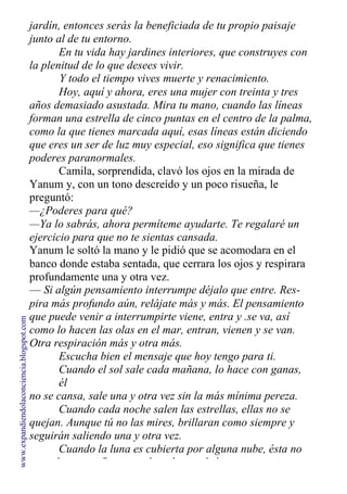 jardín, entonces serás la beneficiada de tu propio paisaje
junto al de tu entorno.
En tu vida hay jardines interiores, que construyes con
la plenitud de lo que desees vivir.
Y todo el tiempo vives muerte y renacimiento.
Hoy, aquí y ahora, eres una mujer con treinta y tres
años demasiado asustada. Mira tu mano, cuando las líneas
forman una estrella de cinco puntas en el centro de la palma,
como la que tienes marcada aquí, esas líneas están diciendo
que eres un ser de luz muy especial, eso significa que tienes
poderes paranormales.
Camila, sorprendida, clavó los ojos en la mirada de
Yanum y, con un tono descreído y un poco risueña, le
preguntó:
—¿Poderes para qué?
—Ya lo sabrás, ahora permíteme ayudarte. Te regalaré un
ejercicio para que no te sientas cansada.
Yanum le soltó la mano y le pidió que se acomodara en el
banco donde estaba sentada, que cerrara los ojos y respirara
profundamente una y otra vez.
— Si algún pensamiento interrumpe déjalo que entre. Res-
pira más profundo aún, relájate más y más. El pensamiento
que puede venir a interrumpirte viene, entra y .se va, así
como lo hacen las olas en el mar, entran, vienen y se van.
Otra respiración más y otra más.
Escucha bien el mensaje que hoy tengo para ti.
Cuando el sol sale cada mañana, lo hace con ganas,
él
no se cansa, sale una y otra vez sin la más mínima pereza.
Cuando cada noche salen las estrellas, ellas no se
quejan. Aunque tú no las mires, brillaran como siempre y
seguirán saliendo una y otra vez.
Cuando la luna es cubierta por alguna nube, ésta no
se molesta, confía en que la nube en algún momento se
www.expandiendolaconciencia.blogspot.com
 