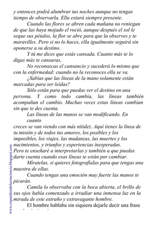 y entonces podrá alumbrar tus noches aunque no tengas
tiempo de observarla. Ella estará siempre presente.
Cuando las flores se abren cada mañana no reniegan
de que las haya mojado el roció, aunque después el sol le
seque sus pétalos, la flor se abre para que la observes y te
maravilles. Pero si no lo haces, ella igualmente seguirá sin
oponerse a su destino.
Y tú me dices que estás cansada. Cuanto más te lo
digas más te cansaras,
No reconozcas el cansancio y sucederá lo mismo que
con la enfermedad: cuando no la reconoces ella se va.
¿Sabías que las líneas de la mano solamente están
marcadas para ser leídas?
Sólo están para que puedas ver el destino en una
persona. Y como todo cambia, las líneas también
acompañan el cambio. Muchas veces estas líneas cambian
sin que te des cuenta.
Las líneas de las manos se van modificando. En
cuanto
creces se van viendo con más nitidez. Aquí tienes la línea de
tu misión y de todos tus amores, los posibles y los
imposibles, los viajes, las mudanzas, las muertes y los
nacimientos, y triunfos y experiencias inesperadas.
Pero te enseñaré a interpretarlas y también a que puedas
darte cuenta cuando esas líneas te están por cambiar.
Míratelas, si quieres fotografíalas para que tengas una
muestra de ellas.
Cuando tengas una emoción muy fuerte las manos te
picarán.
Camila lo observaba con la boca abierta, el brillo de
sus ojos había comenzado a irradiar una inmensa luz en la
mirada de este extraño y extravagante hombre.
El hombre hablaba sin siquiera dejarle decir una frase
a su bonita interlocutora.
www.expandiendolaconciencia.blogspot.com
 