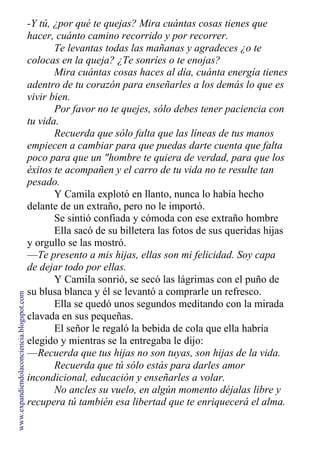 -Y tú, ¿por qué te quejas? Mira cuántas cosas tienes que
hacer, cuánto camino recorrido y por recorrer.
Te levantas todas las mañanas y agradeces ¿o te
colocas en la queja? ¿Te sonríes o te enojas?
Mira cuántas cosas haces al día, cuánta energía tienes
adentro de tu corazón para enseñarles a los demás lo que es
vivir bien.
Por favor no te quejes, sólo debes tener paciencia con
tu vida.
Recuerda que sólo falta que las líneas de tus manos
empiecen a cambiar para que puedas darte cuenta que falta
poco para que un "hombre te quiera de verdad, para que los
éxitos te acompañen y el carro de tu vida no te resulte tan
pesado.
Y Camila explotó en llanto, nunca lo había hecho
delante de un extraño, pero no le importó.
Se sintió confiada y cómoda con ese extraño hombre
Ella sacó de su billetera las fotos de sus queridas hijas
y orgullo se las mostró.
—Te presento a mis hijas, ellas son mi felicidad. Soy capa
de dejar todo por ellas.
Y Camila sonrió, se secó las lágrimas con el puño de
su blusa blanca y él se levantó a comprarle un refresco.
Ella se quedó unos segundos meditando con la mirada
clavada en sus pequeñas.
El señor le regaló la bebida de cola que ella habría
elegido y mientras se la entregaba le dijo:
—Recuerda que tus hijas no son tuyas, son hijas de la vida.
Recuerda que tú sólo estás para darles amor
incondicional, educación y enseñarles a volar.
No ancles su vuelo, en algún momento déjalas libre y
recupera tú también esa libertad que te enriquecerá el alma.
www.expandiendolaconciencia.blogspot.com
 