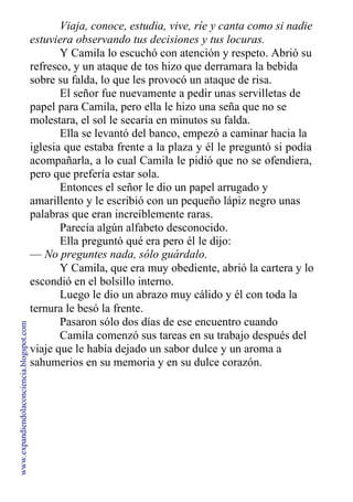 Viaja, conoce, estudia, vive, ríe y canta como si nadie
estuviera observando tus decisiones y tus locuras.
Y Camila lo escuchó con atención y respeto. Abrió su
refresco, y un ataque de tos hizo que derramara la bebida
sobre su falda, lo que les provocó un ataque de risa.
El señor fue nuevamente a pedir unas servilletas de
papel para Camila, pero ella le hizo una seña que no se
molestara, el sol le secaría en minutos su falda.
Ella se levantó del banco, empezó a caminar hacia la
iglesia que estaba frente a la plaza y él le preguntó si podía
acompañarla, a lo cual Camila le pidió que no se ofendiera,
pero que prefería estar sola.
Entonces el señor le dio un papel arrugado y
amarillento y le escribió con un pequeño lápiz negro unas
palabras que eran increíblemente raras.
Parecía algún alfabeto desconocido.
Ella preguntó qué era pero él le dijo:
— No preguntes nada, sólo guárdalo.
Y Camila, que era muy obediente, abrió la cartera y lo
escondió en el bolsillo interno.
Luego le dio un abrazo muy cálido y él con toda la
ternura le besó la frente.
Pasaron sólo dos días de ese encuentro cuando
Camila comenzó sus tareas en su trabajo después del
viaje que le había dejado un sabor dulce y un aroma a
sahumerios en su memoria y en su dulce corazón.
www.expandiendolaconciencia.blogspot.com
 