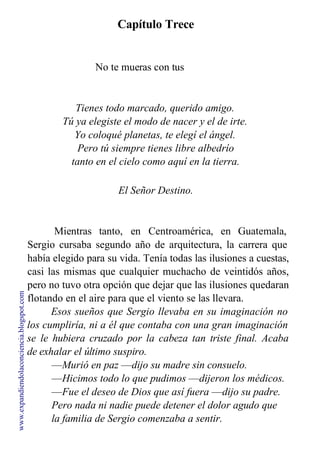 Capítulo Trece
No te mueras con tus
amores.
Tienes todo marcado, querido amigo.
Tú ya elegiste el modo de nacer y el de irte.
Yo coloqué planetas, te elegí el ángel.
Pero tú siempre tienes libre albedrío
tanto en el cielo como aquí en la tierra.
El Señor Destino.
Mientras tanto, en Centroamérica, en Guatemala,
Sergio cursaba segundo año de arquitectura, la carrera que
había elegido para su vida. Tenía todas las ilusiones a cuestas,
casi las mismas que cualquier muchacho de veintidós años,
pero no tuvo otra opción que dejar que las ilusiones quedaran
flotando en el aire para que el viento se las llevara.
Esos sueños que Sergio llevaba en su imaginación no
los cumpliría, ni a él que contaba con una gran imaginación
se le hubiera cruzado por la cabeza tan triste final. Acaba
de exhalar el último suspiro.
—Murió en paz —dijo su madre sin consuelo.
—Hicimos todo lo que pudimos —dijeron los médicos.
—Fue el deseo de Dios que así fuera —dijo su padre.
Pero nada ni nadie puede detener el dolor agudo que
la familia de Sergio comenzaba a sentir.
www.expandiendolaconciencia.blogspot.com
 