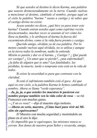 Sé que ustedes al destino le dicen Karma, una palabra
que usaron desmesuradamente en la tierra. Cuando vuelvas
a mencionar al destino, cámbiale el nombre, porque aquí en
el cielo la palabra "karma " suena a castigo y tú sabes que
el castigo divino no existe.
Acaso ustedes no dicen, ¿qué hice yo para tener este
karma? Cuando entran ustedes aquí como espíritus recién
desencarnados, muchas veces se asustan al ver cómo los
llora su familia, y le atribuyen al karma la fuerza del
escarmiento divino, como si la vida fuera premio y castigo.
Querido amigo, olvídate ya de esa palabra. Por lo
menos cuando vuelvas aquí olvídala, no se utiliza y aunque
en la tierra todos la nombran, nadie la entiende.
Misión es pasión y dar es el karma. ¿ Castigo ? ¿ Qué puede
ser castigo? ¿ Un amor que se pierde?, ¿una enfermedad?,
¿la falta de alguien que te ame? Las fatalidades, las
pérdidas, la muerte, tarde o temprano esto está en la vida de
todos.
Si existe la oscuridad es para que contraste con la
claridad.
Si está el sufrimiento también está el goce. Así que
aquí en este cielo, a la palabra Karma le hemos cambiado el
nombre. Ahora se llama "verde esperanza”.
—Ja, ja, ja, a que ustedes los maestros le pusieron ese
nombre porque también ven la vida color de rosa —se rió
Francesco con muchas ganas.
—¿Y no es rosa? —dijo el maestro algo molesto.
—Ahora en serio, maestro. ¿Cómo haré para vivir mi Mi-
sión sin equivocarme?
El Maestro con mucha seguridad y mostrándole un
plano en el aire le dijo:
—Es imposible que te equivoques, las misiones nunca se
yerran. Son dones de nuestro gran Señor y recuerda, amigo,
www.expandiendolaconciencia.blogspot.com
 