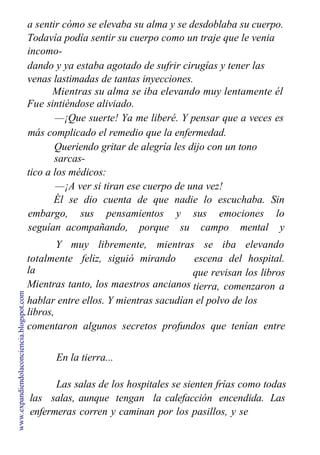 a sentir cómo se elevaba su alma y se desdoblaba su cuerpo.
Todavía podía sentir su cuerpo como un traje que le venia
incomo-
dando y ya estaba agotado de sufrir cirugías y tener las
venas lastimadas de tantas inyecciones.
Mientras su alma se iba elevando muy lentamente él
Fue sintiéndose aliviado.
—¡Que suerte! Ya me liberé. Y pensar que a veces es
más complicado el remedio que la enfermedad.
Queriendo gritar de alegría les dijo con un tono
sarcas-
tico a los médicos:
—¡A ver si tiran ese cuerpo de una vez!
Él se dio cuenta de que nadie lo escuchaba. Sin
embargo, sus pensamientos y sus emociones lo
seguían acompañando, porque su campo mental y
emocional se
Y muy libremente, mientras se iba elevando
totalmente feliz, siguió mirando
la
Mientras tanto, los maestros ancianos
de cada persona que ha vivido en la
escena del hospital.
que revisan los libros
tierra, comenzaron a
hablar entre ellos. Y mientras sacudían el polvo de los
libros,
comentaron algunos secretos profundos que tenían entre
ellos.
En la tierra...
Las salas de los hospitales se sienten frías como todas
las salas, aunque tengan la calefacción encendida. Las
enfermeras corren y caminan por los pasillos, y se
desviven
www.expandiendolaconciencia.blogspot.com
 