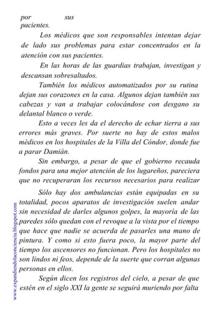 por sus
pacientes.
Los médicos que son responsables intentan dejar
de lado sus problemas para estar concentrados en la
atención con sus pacientes.
En las horas de las guardias trabajan, investigan y
descansan sobresaltados.
También los médicos automatizados por su rutina
dejan sus corazones en la casa. Algunos dejan también sus
cabezas y van a trabajar colocándose con desgano su
delantal blanco o verde.
Esto a veces les da el derecho de echar tierra a sus
errores más graves. Por suerte no hay de estos malos
médicos en los hospitales de la Villa del Cóndor, donde fue
a parar Damián.
Sin embargo, a pesar de que el gobierno recauda
fondos para una mejor atención de los lugareños, pareciera
que no recuperaran los recursos necesarios para realizar
algunas pequeñas mejoras.
Sólo hay dos ambulancias están equipadas
totalidad, pocos aparatos de investigación suelen
sin necesidad de darles algunos golpes, la mayoría
en su
andar
de las
paredes sólo quedan con el revoque a la vista por el tiempo
que hace que nadie se acuerda de pasarles una mano de
pintura. Y como si esto fuera poco, la mayor parte del
tiempo los ascensores no funcionan. Pero los hospitales no
son lindos ni feos, depende de la suerte que corran algunas
personas en ellos.
Según dicen los registros del cielo, a pesar de que
estén en el siglo XXI la gente se seguirá muriendo por falta
www.expandiendolaconciencia.blogspot.com
 