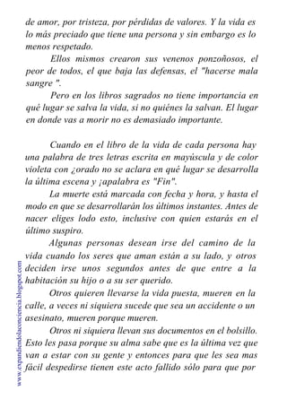 de amor, por tristeza, por pérdidas de valores. Y la vida es
lo más preciado que tiene una persona y sin embargo es lo
menos respetado.
Ellos mismos crearon sus venenos ponzoñosos, el
peor de todos, el que baja las defensas, el "hacerse mala
sangre ".
Pero en los libros sagrados no tiene importancia en
qué lugar se salva la vida, si no quiénes la salvan. El lugar
en donde vas a morir no es demasiado importante.
Cuando en el libro de la vida de cada persona hay
una palabra de tres letras escrita en mayúscula y de color
violeta con ¿orado no se aclara en qué lugar se desarrolla
la última escena y ¡apalabra es "Fin".
La muerte está marcada con fecha y hora, y hasta el
modo en que se desarrollarán los últimos instantes. Antes de
nacer eliges lodo esto, inclusive con quien estarás en el
último suspiro.
Algunas personas desean irse del camino de la
vida cuando los seres que aman están a su lado, y
deciden irse unos segundos antes de que entre
habitación su hijo o a su ser querido.
Otros quieren llevarse la vida puesta, mueren
otros
a la
en la
calle, a veces ni siquiera sucede que sea un accidente o un
asesinato, mueren porque mueren.
Otros ni siquiera llevan sus documentos en el bolsillo.
Esto les pasa porque su alma sabe que es la última vez que
van a estar con su gente y entonces para que les sea mas
fácil despedirse tienen este acto fallido sólo para que por
www.expandiendolaconciencia.blogspot.com
 