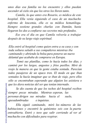 unos días esa familia no los encuentre y ellos puedan
ascender al cielo sin que los otros los lloren tanto.
Camila, la que antes era Rosario, es médica de este
hospital.
enfermo
Siempre
Ella venía siguiendo el caso de un muchacho
de leucemia, ella es su médica hematóloga.
sostiene grandes charlas con Damián, hasta
llegaron los dos a confiarse sus secretos más profundos.
Ese era el día en que Camila volvería a trabajar
después de su largo viaje espiritual.
Ella entró al hospital como quien entra a su casa y con
toda soltura saludó a sus compañeros mientras iba
caminando y abriendo la bolsa para ponerse un nuevo
delantal que acababa de comprarse en Europa.
Tomó sus planillas, como lo hacía todos los días, y
caminó por los largos, angostos y fríos pasillos. Miró de
reojo la manera en que la gente estaba sentada. Parecían
todos pasajeros de un opaco tren. El modo en que iban
sentados la hacía imaginar que se iban de viaje, pero ellos
sólo se encontraban esperando que alguien los asistiera o
que les diera noticias del ser que tenían internado.
Se dio cuenta de que los techos del hospital reciben
siempre pocas miradas. Mientras esperan, las
personas dirigen sus miradas hacia el suelo,
apesadumbradas e inquietas.
Ella siguió caminando, miró los números
habitaciones y encontró la quinientos seis con la
entreabierta. Entró y tuvo que salir corriendo al
muchacho con dificultades para respirar.
de las
puerta
ver al
www.expandiendolaconciencia.blogspot.com
 