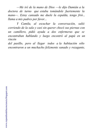 —Me iré de la mano de Dios —le dijo Damián a la
doctora de turno que estaba tomándole fuertemente la
mano—. Estoy cansado me duele la espalda, tengo frió...
llama a mis padres por favor...
Y Camila, al escuchar la conversación, salió
corriendo de la sala y casi sin querer chocó sus piernas con
un camillero, pidió ayuda a dos enfermeras que se
encontraban hablando y luego encontró al papá en un
rincón
del pasillo, pero al llegar todos a la habitación sólo
encontraron a un muchacho felizmente sanado y rozagante,
sin rastro de ninguna enfermedad.
www.expandiendolaconciencia.blogspot.com
 