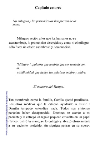 Capítulo catorce
Los milagros y los pensamientos siempre van de la
mano.
Uno atrae al otro.
Milagros acción a los que los humanos no se
acostumbran, lo pronuncian descreídos y como si el milagro
sólo fuera un efecto asombroso y desconocido.
"Milagro ", palabra que tendría que ser tomada con
la
cotidianidad que tienen las palabras madre y padre.
Anímate, busca tus milagros.
El maestro del Tiempo.
Tan asombrada como la familia, Camila quedó paralizada.
Los otros médicos que la estaban ayudando a asistir a
Damián tampoco entendían nada. Todos sus síntomas
parecían haber desaparecido. Entonces se acercó a su
paciente y le entregó un regalo pequeño envuelto en un papel
rústico. Estiró la mano, se lo entregó y abrazó efusivamente
a su paciente preferido, sin siquiera pensar en su cuerpo
debilitado.
www.expandiendolaconciencia.blogspot.com
 