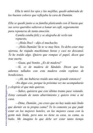 Ella le miró los ojos y las mejillas, quedó admirada de
los buenos colores que reflejaba la cara de Damián.
Ella se quedó junto a su familia platicando con él hasta que
sus seres queridos salieron a lomar un café, seguramente
para reponerse de tanta emoción.
Camila estaba feliz y se alegraba de verlo tan
repuesto,
—¡Hola Docl —dijo el muchacho.
—¡Hola Damián! Se te ve muy bien. Yo debo estar muy
ojerosa, he viajado muchísimas horas y casi no descansé.
Te he traído algo. Quiero que rompas el papel, dicen que
trae suerte.
—Guau, qué bonito. ¿Es de madera?
—Sí, es de madera de Sándalo. Dicen que los
adornos tallados con esta madera están repletos de
bendiciones.
—¡Ah, me hubieras traído uno más grande entonces!
-No digas eso, porque la próxima vez me acompañarás
y elegirás el que más quieras.
—Sabes, quisiera que este último tramo pase votando.
Estoy cansado de tanto aburrimiento y quiero irme a mi
casa.
—Dime, Damián, ¿no crees que no hay nada más lindo
que dormir en tu propia cama? Te lo comento ya que pude
estar en los mejores hoteles, en las mejores casas con la
gente más linda, pero uno no tiene su casa, su cama, su
baño. Me imagino lo que debe ser estar tanto tiempo
internado.
www.expandiendolaconciencia.blogspot.com
 
