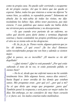 como tu propia casa. No puedo salir corriendo y escaparme
de mi propio cuerpo. Así que lo único que me queda es
esperar. Sabes, todos los que vinieron a verme me dijeron "te
vemos bien, ya saldrás, te repondrás pronto". Solamente mi
abuela fue la más sabia de todas las visitas, me dijo
tocándome los labios: hijo, debes tener paciencia, paz más
ciencia. Y esas palabras que nunca nadie me había dicho
me sirvieron para acostumbrarme y no desesperarme.
—Es que cuando eres pariente de un enfermo, no
sabes qué decirle para darle ánimo y terminas fingiendo
sonrisas y hasta contándole tus propios problemas para que
el otro no se sienta solo en las desgracias.
--Sí. Ja, ja, ja, ja. Tienes razón, algunos quieren que yo
les dé ánimo. ¿Y qué crees? ¡Se los doy! Entonces
salen reconfortados porque me ven bien y además se sienten
mejor.
¿Qué te parece, no es increíble? ¡El muerto se ríe del
degollado!
—¿Qué sientes? ¿Qué te está pasando? ¿Por qué estás
subiendo el tono de tu voz, te estás poniendo pálido, te
sientes bien?
—No lo sé, desde que me enfermé nunca me he sentido
totalmente bien. Sólo algunas horas, nunca días entero?,
hasta llegué a tener envidia de los demás que estaban
sanos. Mis preguntas eran: ¿por qué yo?, ¿por qué a mí?
Ya sé que dirás que tengo que preguntar ¿para qué
7
También pensé la respuesta y será para ser mejor todos los
días. Sin embargo, yo me considero de muy buen corazón
y si fuera así, los malos estarían todos muñéndose.
No te niego que a veces he sentido rencor por alguna
www.expandiendolaconciencia.blogspot.com
 