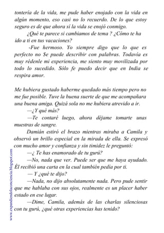 tontería de la vida, me pude haber enojado con la vida en
algún momento, eso casi no lo recuerdo. De lo que estoy
seguro es de que ahora sí la vida se enojó conmigo.
¿Qué te parece si cambiamos de tema ? ¿Cómo te ha
ido a ti en tus vacaciones?
-Fue hermoso. Yo siempre digo que lo que es
perfecto no $e puede describir con palabras. Todavía es
muy rédenle mi experiencia, me siento muy movilizada por
todo lo sucedido. Sólo fe puedo decir que en India se
respira amor.
Me hubiera gustado haberme quedado más tiempo pero no
me fue posible. Tuve la buena suerte de que me acompañara
una buena amiga. Quizá sola no me hubiera atrevido a ir.
—¿Y qué más?
—Te contaré luego, ahora déjame tomarte unas
muestras de sangre.
Damián estiró el brazo mientras miraba a Camila y
observó un brillo especial en la mirada de ella. Se expresó
con mucho amor y confianza y sin timidez le preguntó:
—¿ Te has enamorado de tu gurú?
—No, nada que ver. Puede ser que me haya ayudado.
Él recibió una carta en la cual también pedía por ti.
— Y ¿qué te dijo?
—Nada, no dijo absolutamente nada. Pero pude sentir
que me hablaba con sus ojos, realmente es un placer haber
estado en ese lugar.
—Dime, Camila, además de las charlas silenciosas
con tu gurú, ¿qué otras experiencias has tenido?
www.expandiendolaconciencia.blogspot.com
 