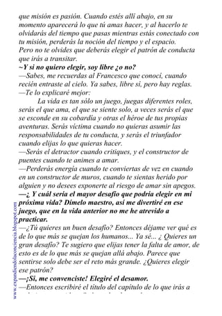 que misión es pasión. Cuando estés allí abajo, en su
momento aparecerá lo que tú amas hacer, y al hacerlo te
olvidarás del tiempo que pasas mientras estás conectado con
tu misión, perderás la noción del tiempo y el espacio.
Pero no te olvides que deberás elegir el patrón de conducta
que irás a transitar.
~Y si no quiero elegir, soy libre ¿o no?
—Sabes, me recuerdas al Francesco que conocí, cuando
recién entraste al cielo. Ya sabes, libre sí, pero hay reglas.
—Te lo explicaré mejor:
La vida es tan sólo un juego, juegas diferentes roles,
serás el que ama, el que se siente solo, a veces serás el que
se esconde en su cobardía y otras el héroe de tus propias
aventuras. Serás víctima cuando no quieras asumir las
responsabilidades de tu conducta, y serás el triunfador
cuando elijas lo que quieras hacer.
—Serás el detractor cuando critiques, y el constructor de
puentes cuando te animes a amar.
—Perderás energía cuando te conviertas de vez en cuando
en un constructor de muros, cuando te sientas herido por
alguien y no desees exponerte al riesgo de amar sin apegos.
—¿ Y cuál sería el mayor desafío que podría elegir en mi
próxima vida? Dímelo maestro, así me divertiré en ese
juego, que en la vida anterior no me he atrevido a
practicar.
—¿Tú quieres un buen desafío? Entonces déjame ver qué es
de lo que más se quejan los humanos... Ya sé... ¿ Quieres un
gran desafío? Te sugiero que elijas tener la falta de amor, de
esto es de lo que más se quejan allá abajo. Parece que
sentirse solo debe ser el reto más grande. ¿Quieres elegir
ese patrón?
—¡Si, me convenciste! Elegiré el desamor.
—Entonces escribiré el título del capítulo de lo que irás a
trabajar en tu vida. ¿Qué nombre le pondremos a este
www.expandiendolaconciencia.blogspot.com
 