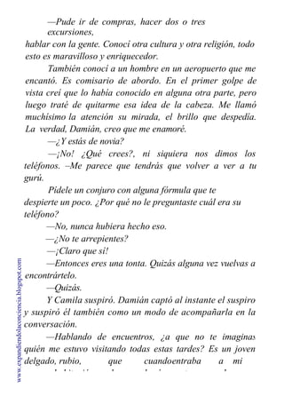 —Pude ir de compras, hacer dos o tres
excursiones,
hablar con la gente. Conocí otra cultura y otra religión, todo
esto es maravilloso y enriquecedor.
También conocí a un hombre en un aeropuerto que me
encantó. Es comisario de abordo. En el primer golpe de
vista creí que lo había conocido en alguna otra parte, pero
luego traté de quitarme esa idea de la cabeza. Me llamó
muchísimo la atención su mirada, el brillo que despedía.
La verdad, Damián, creo que me enamoré.
—¿Y estás de novia?
—¡No! ¿Qué crees?, ni siquiera nos dimos los
teléfonos. –Me parece que tendrás que volver a ver a tu
gurú.
Pídele un conjuro con alguna fórmula que te
despierte un poco. ¿Por qué no le preguntaste cuál era su
teléfono?
—No, nunca hubiera hecho eso.
—¿No te arrepientes?
—¡Claro que sí!
—Entonces eres una tonta. Quizás alguna vez vuelvas a
encontrártelo.
—Quizás.
Y Camila suspiró. Damián captó al instante el suspiro
y suspiró él también como un modo de acompañarla en la
conversación.
—Hablando de encuentros, ¿a que no te imaginas
quién me estuvo visitando todas estas tardes? Es un joven
delgado, rubio, que cuandoentraba a mi
habitación lo hacía traspasando el
www.expandiendolaconciencia.blogspot.com
 