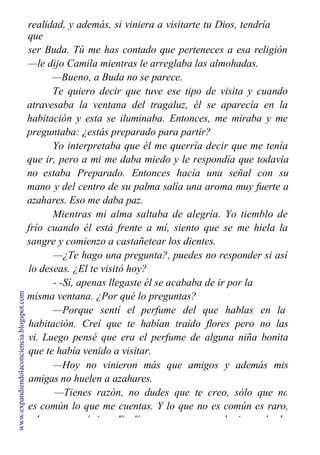 realidad, y además, si viniera a visitarte tu Dios, tendría
que
ser Buda. Tú me has contado que perteneces a esa religión
—le dijo Camila mientras le arreglaba las almohadas.
—Bueno, a Buda no se parece.
Te quiero decir que tuve ese tipo de visita y cuando
atravesaba la ventana del tragaluz, él se aparecía en la
habitación y esta se iluminaba. Entonces, me miraba y me
preguntaba: ¿estás preparado para partir?
Yo interpretaba que él me querría decir que me tenía
que ir, pero a mi me daba miedo y le respondía que todavía
no estaba Preparado. Entonces hacía una señal con su
mano y del centro de su palma salía una aroma muy fuerte a
azahares. Eso me daba paz.
Mientras mi alma saltaba de alegría. Yo tiemblo de
frío cuando él está frente a mí, siento que se me hiela la
sangre y comienzo a castañetear los dientes.
—¿Te hago una pregunta?, puedes no responder si así
lo deseas. ¿El te visitó hoy?
- -Sí, apenas llegaste él se acababa de ir por la
misma ventana. ¿Por qué lo preguntas?
—Porque sentí el perfume del que hablas en la
habitación. Creí que te habían traído flores pero no las
vi. Luego pensé que era el perfume de alguna niña bonita
que te había venido a visitar.
—Hoy no vinieron más que amigos y además mis
amigas no huelen a azahares.
—Tienes razón, no dudes que te creo, sólo que no
es común lo que me cuentas. Y lo que no es común es raro,
y lo raro es único. Explícame un poco, ¿alguien más lo
www.expandiendolaconciencia.blogspot.com
 