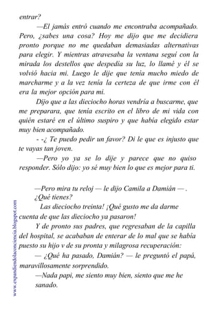 entrar?
—El jamás entró cuando me encontraba acompañado.
Pero, ¿sabes una cosa? Hoy me dijo que me decidiera
pronto porque no me quedaban demasiadas alternativas
para elegir. Y mientras atravesaba la ventana seguí con la
mirada los destellos que despedía su luz, lo llamé y él se
volvió hacia mi. Luego le dije que tenía mucho miedo de
marcharme y a la vez tenía la certeza de que irme con él
era la mejor opción para mi.
Dijo que a las dieciocho horas vendría a buscarme, que
me preparara, que tenía escrito en el libro de mi vida con
quién estaré en el último suspiro y que había elegido estar
muy bien acompañado.
- -¿ Te puedo pedir un favor? Di le que es injusto que
te vayas tan joven.
—Pero yo ya se lo dije y parece que no quiso
responder. Sólo dijo: yo sé muy bien lo que es mejor para ti.
—Pero mira tu reloj — le dijo Camila a Damián — .
¿Qué tienes?
Las dieciocho treinta! ¡Qué gusto me da darme
cuenta de que las dieciocho ya pasaron!
Y de pronto sus padres, que regresaban de la capilla
del hospital, se acababan de enterar de lo mal que se había
puesto su hijo v de su pronta y milagrosa recuperación:
— ¿Qué ha pasado, Damián? — le preguntó el papá,
maravillosamente sorprendido.
—Nada papi, me siento muy bien, siento que me he
sanado.
www.expandiendolaconciencia.blogspot.com
 