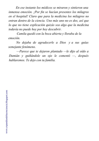 En ese instante los médicos se miraron y sintieron una
inmensa emoción. ¡Por fin se hacían presentes los milagros
en el hospital! Claro que para la medicina los milagros no
entran dentro de la ciencia. Uno más uno no es dos, así que
lo que no tiene explicación quizás sea algo que la medicina
todavía no puede hoy por hoy descubrir.
Camila quedó con la boca abierta y lloraba de la
emoción.
No dejaba de agradecerle a Dios y a sus guías
semejante fenómeno.
—Parece que te dejaron plantado —le dijo al oído a
Damián y guiñándole un ojo le comentó —, después
hablaremos. Te dejo con tu familia.
www.expandiendolaconciencia.blogspot.com
 