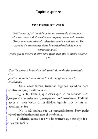 Capítulo quince
Vive los milagros con fe
Podríamos definir la vida como un parque de diversiones.
Muchas veces anhelas subirte a un juego pero te da miedo.
Otras te quedas mirando cómo los demás se divierten. Un
parque de diversiones tiene la particularidad de nunca
parecerte igual.
Nada que le ocurra al otro será igual a lo que te pueda ocurrir
a ti.
Camila entró a la cocina del hospital, exaltada, contando
con
pasión cómo había vuelto a la vida mágicamente el
muchacho.
—Sólo necesitamos terminar algunos estudios para
confirmar que ya está sanado.
—¿ Y tú, Camila, qué crees que lo ha sanado? —le
preguntó una enfermera, compañera del hospital—. Todavía
no están listos todos los resultados, ¿qué te hace pensar tan
positivamente?
—No lo sé, quizás sea un presentimiento. Hoy pude
ver cómo le había cambiado el semblante.
Y además cuando me vio lo primero que me dijo fue
"¡ya me curé ".
La enfermera gorda del hospital preparó dos cafés,
www.expandiendolaconciencia.blogspot.com
 