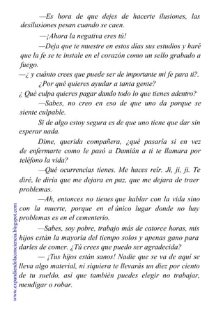 —Es hora de que dejes de hacerte ilusiones, las
desilusiones pesan cuando se caen.
—¡Ahora la negativa eres tú!
—Deja que te muestre en estos días sus estudios y haré
que la fe se te instale en el corazón como un sello grabado a
fuego.
—¿ y cuánto crees que puede ser de importante mi fe para ti?.
¿Por qué quieres ayudar a tanta gente?
¿ Qué culpa quieres pagar dando todo lo que tienes adentro?
—Sabes, no creo en eso de que uno da porque se
siente culpable.
Si de algo estoy segura es de que uno tiene que dar sin
esperar nada.
Dime, querida compañera, ¿qué pasaría si en vez
de enfermarte como le pasó a Damián a ti te llamara por
teléfono la vida?
—Qué ocurrencias tienes. Me haces reír. Ji, ji, ji. Te
diré, le diría que me dejara en
problemas.
—Ah, entonces no tienes
con la muerte, porque en el
problemas es en el cementerio.
paz, que me dejara de traer
que hablar con la vida sino
único lugar donde no hay
—Sabes, soy pobre, trabajo más de catorce horas, mis
hijos están la mayoría del tiempo solos y apenas gano para
darles de comer. ¿Tú crees que puedo ser agradecida?
— ¡Tus hijos están sanos! Nadie que se va de aquí se
lleva algo material, ni siquiera te llevarás un diez por ciento
de tu sueldo, así que también puedes elegir no trabajar,
mendigar o robar.
www.expandiendolaconciencia.blogspot.com
 