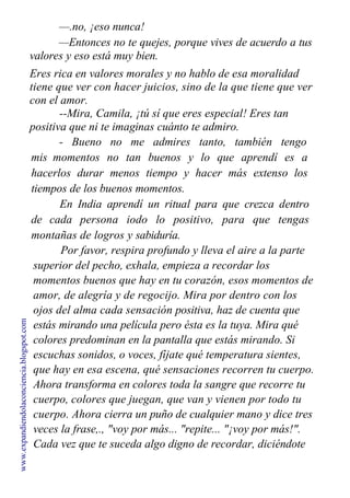 —.no, ¡eso nunca!
—Entonces no te quejes, porque vives de acuerdo a tus
valores y eso está muy bien.
Eres rica en valores morales y no hablo de esa moralidad
tiene que ver con hacer juicios, sino de la que tiene que ver
con el amor.
--Mira, Camila, ¡tú sí que eres especial! Eres tan
positiva que ni te imaginas cuánto te admiro.
- Bueno no me admires tanto, también tengo
mis momentos no tan buenos y lo que aprendí es a
hacerlos durar menos tiempo y hacer más extenso los
tiempos de los buenos momentos.
En India aprendí un ritual para que crezca dentro
de cada persona iodo lo positivo, para que tengas
montañas de logros y sabiduría.
Por favor, respira profundo y lleva el aire a la parte
superior del pecho, exhala, empieza a recordar los
momentos buenos que hay en tu corazón, esos momentos de
amor, de alegría y de regocijo. Mira por dentro con los
ojos del alma cada sensación positiva, haz de cuenta que
estás mirando una película pero ésta es la tuya. Mira qué
colores predominan en la pantalla que estás mirando. Si
escuchas sonidos, o voces, fíjate qué temperatura sientes,
que hay en esa escena, qué sensaciones recorren tu cuerpo.
Ahora transforma en colores toda la sangre que recorre tu
cuerpo, colores que juegan, que van y vienen por todo tu
cuerpo. Ahora cierra un puño de cualquier mano y dice tres
veces la frase,., "voy por más... "repite... "¡voy por más!".
Cada vez que te suceda algo digno de recordar, diciéndote
www.expandiendolaconciencia.blogspot.com
 