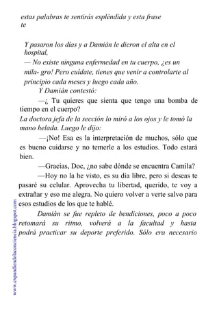 estas palabras te sentirás espléndida y esta frase
te
funcionará como el abracadabra de los magos.
Y pasaron los días y a Damián le dieron el alta en el
hospital,
— No existe ninguna enfermedad en tu cuerpo, ¿es un
mila- gro! Pero cuídate, tienes que venir a controlarte al
principio cada meses y luego cada año.
Y Damián contestó:
—¿ Tu quieres que sienta que tengo una bomba de
tiempo en el cuerpo?
La doctora jefa de la sección lo miró a los ojos y le tomó la
mano helada. Luego le dijo:
—¡No! Esa es la interpretación de muchos, sólo que
es bueno cuidarse y no temerle a los estudios. Todo estará
bien.
—Gracias, Doc, ¿no sabe dónde se encuentra Camila?
—Hoy no la he visto, es su día libre, pero si deseas te
pasaré su celular. Aprovecha tu libertad, querido, te voy a
extrañar y eso me alegra. No quiero volver a verte salvo para
esos estudios de los que te hablé.
Damián se fue repleto de bendiciones, poco a poco
retomará su ritmo, volverá a la facultad y hasta
podrá practicar su deporte preferido. Sólo era necesario
dejar que los días pasen un poco más para que el
www.expandiendolaconciencia.blogspot.com
 