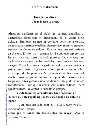Capítulo dieciséis
Eres lo que dices.
Creas lo que te dices.
Ahora es atardecer en el cielo, los colores amarillos y
anaranjados finen todo e! firmamento. En el cuarto cielo
existe un hermoso mar que representa el poder de la verdad,
en esas aguas mansas y cálidas siempre hay enormes cruceros
repletos de globos de colores. Esos colores que sólo existen
en el cielo. En ese mar navegan los barcos que representan
las verdades que construye cada persona. Cada persona que
en la tierra dice una de las verdades transforma en luz esa,
energía. Y esa luz forma un globo de color y éstos vienen a
pasear por el mar. Luego caen como gotas de rocío sobre
el cuerpo de las personas. Por eso cuando se dice la verdad
muchos sienten que se sacaron un peso de encima. Pero
luego con estos globos como bendiciones, la gente se siente
reconfortada. Claro que la verdad casi nunca es linda... pero
qué bien hace. La verdad te hace libre siempre.
Y este lugar de verdades me hace recordar un
cuento que me regaló un espíritu que acaba de volver a
nacer.
—¿Quieres que te lo cuente? —dijo el maestro del
Estrés al del Tiempo.
Claro que si, sabes que los cuentos me relajan -dijo el
maestro riéndose.
www.expandiendolaconciencia.blogspot.com
 