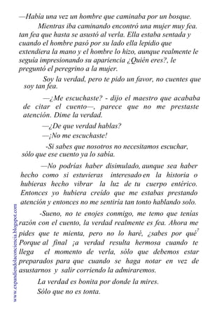 —Había una vez un hombre que caminaba por un bosque.
Mientras iba caminando encontró una mujer muy fea.
tan fea que hasta se asustó al verla. Ella estaba sentada y
cuando el hombre pasó por su lado ella lepidio que
extendiera la mano y el hombre lo hizo, aunque realmente le
seguía impresionando su apariencia ¿Quién eres?, le
preguntó el peregrino a la mujer.
Soy la verdad, pero te pido un favor, no cuentes que
soy tan fea.
—¿Me escuchaste? - dijo el maestro que acababa
de citar el cuento—, parece que no me prestaste
atención. Dime la verdad.
—¿De que verdad hablas?
—¡No me escuchaste!
-Si sabes que nosotros no necesitamos escuchar,
sólo que ese cuento ya lo sabía.
—No podrías haber disimulado,
hecho como si estuvieras interesado
hubieras hecho vibrar la luz de tu
Entonces yo hubiera creído que me
aunque sea haber
en la historia o
cuerpo entérico.
estabas prestando
atención y entonces no me sentiría tan tonto hablando solo.
-Sueno, no te enojes conmigo, me temo que tenías
razón con el cuento, la verdad realmente es fea. Ahora me
pides que te mienta, pero no lo haré, ¿sabes por qué
7
Porque al final ¡a verdad resulta hermosa cuando te
llega el momento de verla, sólo que debemos estar
preparados para que cuando se haga notar en vez de
asustarnos y salir corriendo la admiraremos.
La verdad es bonita por donde la mires.
Sólo que no es tonta.
www.expandiendolaconciencia.blogspot.com
 