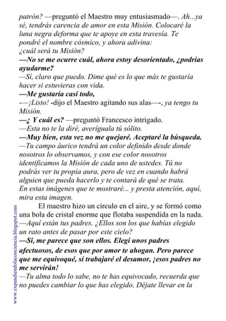 patrón? —preguntó el Maestro muy entusiasmado—. Ah...ya
sé, tendrás carencia de amor en esta Misión. Colocaré la
luna negra deforma que te apoye en esta travesía. Te
pondré el nombre cósmico, y ahora adivina:
¿cuál será tu Misión?
—No se me ocurre cuál, ahora estoy desorientado, ¿podrías
ayudarme?
—Sí, claro que puedo. Dime qué es lo que más te gustaría
hacer si estuvieras con vida.
—Me gustaría casi todo,
-—¡Listo! -dijo el Maestro agitando sus alas—-, ya tengo tu
Misión.
—¿ Y cuál es? —preguntó Francesco intrigado.
—Esta no te la diré, averíguala tú sólito.
—Muy bien, esta vez no me quejaré. Aceptaré la búsqueda.
—Tu campo áurico tendrá un color definido desde donde
nosotros lo observamos, y con ese color nosotros
identificamos la Misión de cada uno de ustedes. Tú no
podrás ver tu propia aura, pero de vez en cuando habrá
alguien que pueda hacerlo y te contará de qué se trata.
En estas imágenes que te mostraré... y presta atención, aquí,
mira esta imagen.
El maestro hizo un círculo en el aire, y se formó como
una bola de cristal enorme que flotaba suspendida en la nada.
—Aquí están tus padres. ¿Ellos son los que habías elegido
un rato antes de pasar por este cielo?
—Sir me parece que son ellos. Elegí unos padres
demasiado
afectuosos, de esos que por amor te ahogan. Pero parece
que me equivoqué, si trabajaré el desamor, ¡esos padres no
me servirán!
—Tu alma todo lo sabe, no te has equivocado, recuerda que
no puedes cambiar lo que has elegido. Déjate llevar en la
www.expandiendolaconciencia.blogspot.com
 
