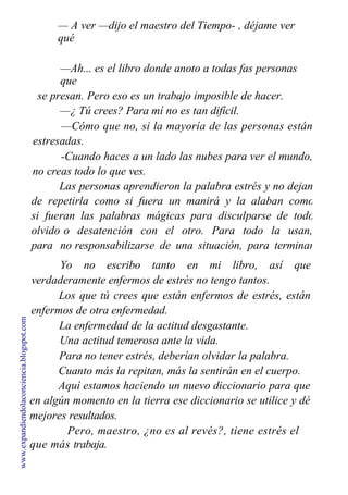 — A ver —dijo el maestro del Tiempo- , déjame ver
qué
es ese libro negro que tienes entre tus alas.
—Ah... es el libro donde anoto a todas fas personas
que
se presan. Pero eso es un trabajo imposible de hacer.
—¿ Tú crees? Para mí no es tan difícil.
—Cómo que no, si la mayoría de las personas están
estresadas.
-Cuando haces a un lado las nubes para ver el mundo,
no creas todo lo que ves.
Las personas aprendieron la palabra estrés y no dejan
de repetirla como si fuera un manirá y la alaban como
si fueran las palabras mágicas para disculparse de todo
olvido o desatención con el otro. Para todo la usan,
para no responsabilizarse de una situación, para terminar
con una pareja, para no estudiar, para enfermarse.
Yo no escribo tanto en mi libro, así que
verdaderamente enfermos de estrés no tengo tantos.
Los que tú crees que están enfermos de estrés, están
enfermos de otra enfermedad.
La enfermedad de la actitud desgastante.
Una actitud temerosa ante la vida.
Para no tener estrés, deberían olvidar la palabra.
Cuanto más la repitan, más la sentirán en el cuerpo.
Aquí estamos haciendo un nuevo diccionario para que
en algún momento en la tierra ese diccionario se utilice y dé
mejores resultados.
Pero, maestro, ¿no es al revés?, tiene estrés el
que más trabaja.
www.expandiendolaconciencia.blogspot.com
 