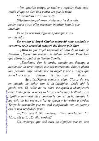 —No, querido amigo, te vuelvo a repetir: tiene más
estrés el que se dice una y otra vez que lo tiene.
El verdadero estrés no existe.
Sólo inventan palabras. A algunas les dan más
poder que a otras, ellos necesitan bautizar iodo lo que
inventan.
Ya se les ocurrirá algo más para que vivan
entretenidos.
De pronto el ángel Cupido apareció muy exaltado y
contento, se le acercó al maestro del Estrés y le dijo:
—¡Mira lo que traje! Encontré el libro de la vida de
Rosario. ¿Recuerdan que me lo habían pedido? Pude leer
que ahora sus padres la llaman Camila.
—¡Excelente! Por la tarde, cuando me detenga a
descansar, lo veré; espero que sea interesante. Ella es ahora
una persona muy amada por su ángel y por el ángel que
tenía Francesco. Bueno, él ahora se llama
Agustín.Déjame contarte algo. Claro, de vez
en cuando su color con él la identifica, desde ahí la
puedo ver. El color de su alma me ayuda a identificarla
entre tanta gente, a veces su luz se vuelve muy brillante. Eso
significa que está bien conectada con el cielo, aunque la
mayoría de las veces su luz se apaga y la vuelvo a perder.
Tengo la sensación que no está cumpliendo con su tarea y
eso es una verdadera pena.
—¡Eso crees! Sin embargo tiene muchísima luz.
Mira, ahí está. ¿Es ella, verdad?
Sin embargo que esté rara no significa que no este
haciendo su parte.
www.expandiendolaconciencia.blogspot.com
 