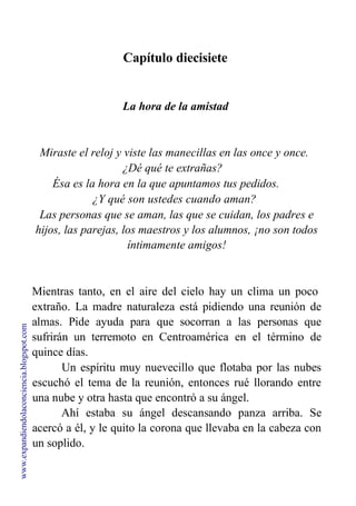 Capítulo diecisiete
La hora de la amistad
Miraste el reloj y viste las manecillas en las once y once.
¿Dé qué te extrañas?
Ésa es la hora en la que apuntamos tus pedidos.
¿Y qué son ustedes cuando aman?
Las personas que se aman, las que se cuidan, los padres e
hijos, las parejas, los maestros y los alumnos, ¡no son todos
íntimamente amigos!
Mientras tanto, en el aire del cielo hay un clima un poco
extraño. La madre naturaleza está pidiendo una reunión de
almas. Pide ayuda para que socorran a las personas que
sufrirán un terremoto en Centroamérica en el término de
quince días.
Un espíritu muy nuevecillo que flotaba por las nubes
escuchó el tema de la reunión, entonces rué llorando entre
una nube y otra hasta que encontró a su ángel.
Ahí estaba su ángel descansando panza arriba. Se
acercó a él, y le quito la corona que llevaba en la cabeza con
un soplido.
www.expandiendolaconciencia.blogspot.com
 