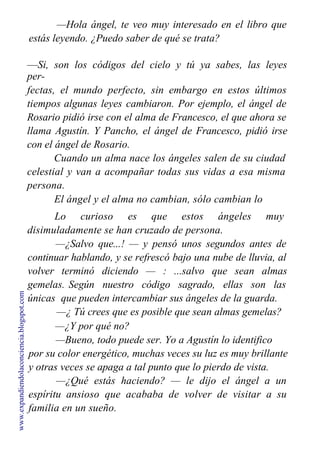 —Hola ángel, te veo muy interesado en el libro que
estás leyendo. ¿Puedo saber de qué se trata?
—Si, son los códigos del cielo y tú ya sabes, las leyes
per-
fectas, el mundo perfecto, sin embargo en estos últimos
tiempos algunas leyes cambiaron. Por ejemplo, el ángel de
Rosario pidió irse con el alma de Francesco, el que ahora se
llama Agustín. Y Pancho, el ángel de Francesco, pidió irse
con el ángel de Rosario.
Cuando un alma nace los ángeles salen de su ciudad
celestial y van a acompañar todas sus vidas a esa misma
persona.
El ángel y el alma no cambian, sólo cambian lo
cuerpos.
Lo curioso es que estos ángeles muy
disimuladamente se han cruzado de persona.
—¿Salvo que...! — y pensó unos segundos antes de
continuar hablando, y se refrescó bajo una nube de lluvia, al
volver terminó diciendo — : ...salvo que sean almas
gemelas. Según nuestro código sagrado, ellas son las
únicas que pueden intercambiar sus ángeles de la guarda.
—¿ Tú crees que es posible que sean almas gemelas?
—¿Y por qué no?
—Bueno, todo puede ser. Yo a Agustín lo identifico
por su color energético, muchas veces su luz es muy brillante
y otras veces se apaga a tal punto que lo pierdo de vista.
—¿Qué estás haciendo? — le dijo el ángel a un
espíritu ansioso que acababa de volver de visitar a su
familia en un sueño.
www.expandiendolaconciencia.blogspot.com
 